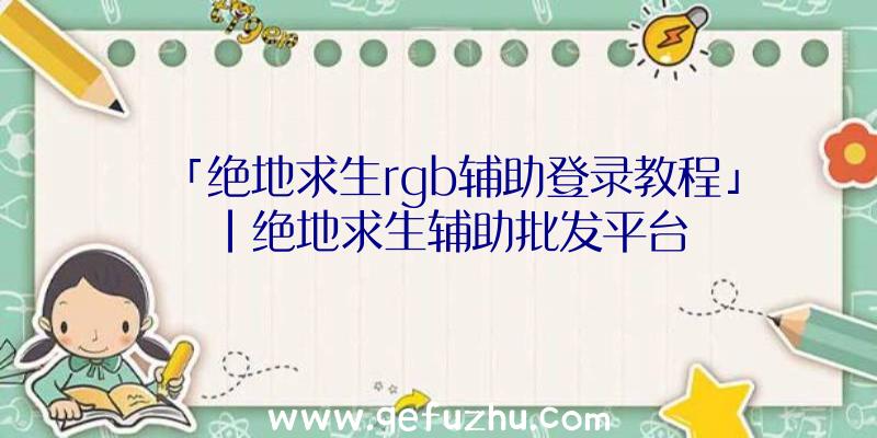 「绝地求生rgb辅助登录教程」|绝地求生辅助批发平台